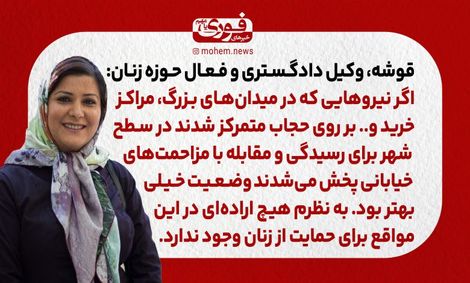 قوشه، وکیل دادگستری و فعال حوزه زنان: اگر نیروهایی که در میدان‌های بزرگ، مراکز خرید و.. بر روی حجاب متمرکز شدند در سطح شهر برای رسیدگی و مقابله با مزاحمت‌های خیابانی پخش می‌شدند وضعیت خیلی بهتر بود. / به نظرم هیچ اراده‌ای در این مواقع برای حمایت از زنان و