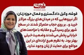 قوشه، وکیل دادگستری و فعال حوزه زنان: اگر نیروهایی که در میدان‌های بزرگ، مراکز خرید و.. بر روی حجاب متمرکز شدند در سطح شهر برای رسیدگی و مقابله با مزاحمت‌های خیابانی پخش می‌شدند وضعیت خیلی بهتر بود. / به نظرم هیچ اراده‌ای در این مواقع برای حمایت از زنان و
